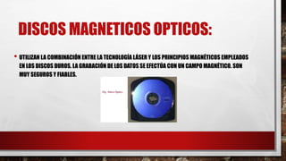 DISCOS MAGNETICOS OPTICOS:
• UTILIZAN LA COMBINACIÓN ENTRE LA TECNOLOGÍA LÁSER Y LOS PRINCIPIOS MAGNÉTICOS EMPLEADOS
EN LOS DISCOS DUROS. LA GRABACIÓN DE LOS DATOS SE EFECTÚA CON UN CAMPO MAGNÉTICO. SON
MUY SEGUROS Y FIABLES.
 