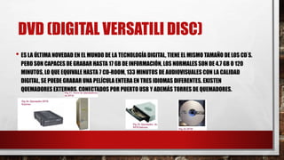 DVD (DIGITAL VERSATILI DISC)
• ES LA ÚLTIMA NOVEDAD EN EL MUNDO DE LA TECNOLOGÍA DIGITAL, TIENE EL MISMO TAMAÑO DE LOS CD ́S.
PERO SON CAPACES DE GRABAR HASTA 17 GB DE INFORMACIÓN, LOS NORMALES SON DE 4.7 GB O 120
MINUTOS, LO QUE EQUIVALE HASTA 7 CD-ROOM, 133 MINUTOS DE AUDIOVISUALES CON LA CALIDAD
DIGITAL, SE PUEDE GRABAR UNA PELÍCULA ENTERA EN TRES IDIOMAS DIFERENTES. EXISTEN
QUEMADORES EXTERNOS, CONECTADOS POR PUERTO USB Y ADEMÁS TORRES DE QUEMADORES.
 