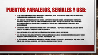 PUERTOS PARALELOS, SERIALES Y USB:
• ESTOS PUERTOS VIENEN INCLUIDOS EN CUALQUIER COMPUTADOR, DESDE ESTOS PUERTOS PODRÁ CONECTAR IMPRESORAS,
ESCÁNERS, DISCOS REMOVIBLES, EL MOUSE, ETC.
• HOY EN DÍA LOS PUERTOS SERIALES YA NO SE USAN, LOS PUERTOS PARALELOS HAY QUE AGREGARLOS CON UNA TARJETA
ADICIONAL, PORQUE LOS USB ESTÁN REMPLAZANDO A TODOS LOS DEMÁS PUERTOS. LOS PARALELOS POR LO REGULAR SE
UTILIZAN PARA CONECTAR LA IMPRESORA O SCANNER Y LOS DE SERIE PARA EL MOUSE CAJONES MONEDEROS EN LOS
SUPERMERCADOS
• LOS PUERTOS EN SERIE ESTÁN REPRESENTADOS COMO: COM1, COM2, ETC. Y LOS PARALELOS COMO LPT1, LPT2, ETC, EXISTEN
TARJETAS QUE PERMITEN AUMENTAR EL NÚMERO DE PUERTOS.
• EN LA ACTUALIDAD ESTOS DOS PUERTOS ESTÁN SIENDO REMPLAZADOS POR LOS PUERTOS USB.
• LOS PUERTOS USB SON LLAMADOS PUERTOS UNIVERSALES PORQUE EN ELLOS SE PUEDEN CONECTAR CASI CUALQUIER TIPO DE
PERIFÉRICO. (IMPRESORAS, SCANNER, LECTORES, DISCOS DUROS, ETC).
• EN LOS EQUIPOS DE HOY VIENEN HASTA 8 PUERTOS USB, UNOS AL FRENTE Y OTROS EN LA PARTE TRASERA. SI SE DESEA TENER
MÁS, SE DEBE COMPRAR UN HUB USB, QUE PERMITIRÁ ADICIONAR OTROS PUERTOS.
 