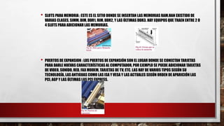 • SLOTS PARA MEMORIA : ESTE ES EL SITIO DONDE SE INSERTAN LAS MEMORIAS RAM.HAN EXISTIDO DE
VARIAS CLASES, SIMM, DIM, DDR1, RIM, DDR2, Y LAS ÚLTIMAS DDR3. HAY EQUIPOS QUE TRAEN ENTRE 2 O
4 SLOTS PARA ADICIONAR LAS MEMORIAS.
• PUERTOS DE EXPANSION : LOS PUERTOS DE EXPANSIÓN SON EL LUGAR DONDE SE CONECTAN TARJETAS
PARA DARLE NUEVAS CARACTERÍSTICAS AL COMPUTADOR, POR EJEMPLO SE PUEDE ADICIONAR TARJETAS
DE VIDEO, SONIDO, RED, FAX MODEM, TARJETAS DE TV, ETC. LAS HAY DE VARIOS TIPOS SEGÚN SU
TECNOLOGÍA, LAS ANTIGUAS COMO LAS ISA Y VESA Y LAS ACTUALES SEGÚN ORDEN DE APARICIÓN LAS
PCI, AGP Y LAS ÚLTIMAS LAS PCI EXPRESS.
 
