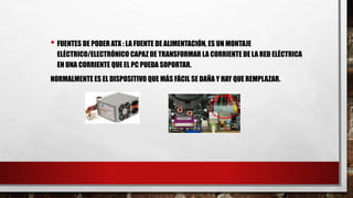 • FUENTES DE PODER ATX : LA FUENTE DE ALIMENTACIÓN, ES UN MONTAJE
ELÉCTRICO/ELECTRÓNICO CAPAZ DE TRANSFORMAR LA CORRIENTE DE LA RED ELÉCTRICA
EN UNA CORRIENTE QUE EL PC PUEDA SOPORTAR.
NORMALMENTE ES EL DISPOSITIVO QUE MÁS FÁCIL SE DAÑA Y HAY QUE REMPLAZAR.
 
