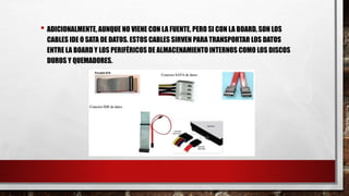 • ADICIONALMENTE, AUNQUE NO VIENE CON LA FUENTE, PERO SI CON LA BOARD, SON LOS
CABLES IDE O SATA DE DATOS. ESTOS CABLES SIRVEN PARA TRANSPORTAR LOS DATOS
ENTRE LA BOARD Y LOS PERIFÉRICOS DE ALMACENAMIENTO INTERNOS COMO LOS DISCOS
DUROS Y QUEMADORES.
 