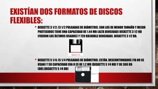 EXISTÍAN DOS FORMATOS DE DISCOS
FLEXIBLES:
• DISKETTE 3 1/2: (3 1/2 PULGADAS DE DIÁMETRO). SON LOS DE MENOR TAMAÑO Y MEJOR
PROTEGIDOS TIENE UNA CAPACIDAD DE 1.44 MB (ALTA DENSIDAD) DISKETTE 3 1⁄2 HD
(FUERON LOS ÚLTIMOS USADOS) Y 720 KB(DOBLE DENSIDAD). DISKETTE 3 1⁄2 DD.
• DISKETTE 5 1/4: (5 1/4 PULGADAS DE DIÁMETRO). ESTÁN, DESCONTINUADOS (YA NO SE
USAN) Y SU CAPACIDAD ERA O ES DE 1.2 MB (DISKETTE 5 1⁄4 HD) Y DE 360 KB
(DD).(DISKETTE 5 1⁄4 DD)
 
