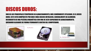 DISCOS DUROS:
UNO DE LOS PRINCIPALES PERIFÉRICOS DE ALMACENAMIENTO, MÁS COMÚNMENTE UTILIZADO, ES EL DISCO
DURO. ESTE ESTÁ COMPUESTO POR UNO O MÁS DISCOS METÁLICOS, GENERALMENTE DE ALUMINIO;
RECUBIERTO DE UNA PELÍCULA MAGNÉTICA CON UNA DE ALTA CAPACIDAD DE ALMACENAMIENTO,
QUEDANDO ALOJADOS DE FORMA PERMANENTE DENTRO DEL COMPUTADOR.
 