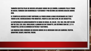 TAMBIÉN EXISTEN PILAS DE DISCOS APILADOS SOBRE UN EJE COMÚN, LLAMADOS PILA O TORRE
DE DISCO, TAMBIÉN SON REMOVIBLES Y EXTERNOS Y POR ÚLTIMO LOS NUEVOS DISCOS DUROS
USB.
EL TIEMPO DE ACCESO ES MUY SUPERIOR, AL PODER GIRAR A UNAS VELOCIDADES DE 7200 Y
10000 R.P.M. (REVOLUCIONES POR MINUTO)), FRENTE A LOS 360 R.P.M. DE LOS DISKETTES.
LA CAPACIDAD DE ALMACENAMIENTO SE DABA EN GIGAS, 40, 60,80 , 120, 160, 200, HOY EN DÍA
HAY DE 250, 320, 500, 1000,GIGAS, LLAMADO DE UN TERABYTE, LOS ÚLTIMOS SON DE 2, 3 Y 4
TERABYTES. ESTOS SE DIVIDEN EN PISTAS Y SECTORES.
LAS MARCAS MÁS COMUNES DE DISCOS DUROS EN EL MERCADO SON LOS SAMSUN, FUJITZU,
QUANTUM, SEGATE, MAXTOR, ITACHI.
 