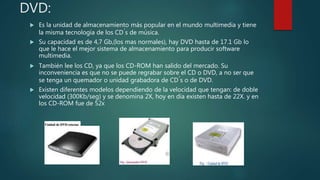 DVD:
 Es la unidad de almacenamiento más popular en el mundo multimedia y tiene
la misma tecnología de los CD ́s de música.
 Su capacidad es de 4,7 Gb,(los mas normales), hay DVD hasta de 17.1 Gb lo
que le hace el mejor sistema de almacenamiento para producir software
multimedia.
 También lee los CD, ya que los CD-ROM han salido del mercado. Su
inconveniencia es que no se puede regrabar sobre el CD o DVD, a no ser que
se tenga un quemador o unidad grabadora de CD ́s o de DVD.
 Existen diferentes modelos dependiendo de la velocidad que tengan: de doble
velocidad (300Kb/seg) y se denomina 2X, hoy en día existen hasta de 22X. y en
los CD-ROM fue de 52x
 