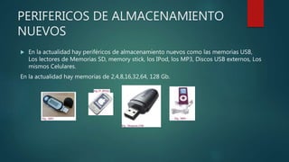 PERIFERICOS DE ALMACENAMIENTO
NUEVOS
 En la actualidad hay periféricos de almacenamiento nuevos como las memorias USB,
Los lectores de Memorias SD, memory stick, los IPod, los MP3, Discos USB externos, Los
mismos Celulares.
En la actualidad hay memorias de 2,4,8,16,32,64, 128 Gb.
 