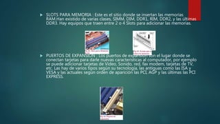  SLOTS PARA MEMORIA : Este es el sitio donde se insertan las memorias
RAM.Han existido de varias clases, SIMM, DIM, DDR1, RIM, DDR2, y las últimas
DDR3. Hay equipos que traen entre 2 o 4 Slots para adicionar las memorias.
 PUERTOS DE EXPANSION : Los puertos de expansión son el lugar donde se
conectan tarjetas para darle nuevas características al computador, por ejemplo
se puede adicionar tarjetas de Video, Sonido, red, fax modem, tarjetas de TV,
etc. Las hay de varios tipos según su tecnología, las antiguas como las ISA y
VESA y las actuales según orden de aparición las PCI, AGP y las últimas las PCI
EXPRESS.
 