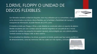 1.DRIVE, FLOPPY O UNIDAD DE
DISCOS FLEXIBLES:
Son llamados también unidad de disquetes, eran muy utilizados por su comodidad y bajo costo,
se les denominaba a sus discos, discos flexibles, por la facilidad o flexibilidad del manejo o
transporte de información, al poder llevarlo de un PC a otro
El diskette es leído por Floppy o Drive, y este diskette es construido sobre un soporte de plástico
flexible recubierto por una o ambas caras de material magnético en una película de 2 micras
(unidad de medida muy pequeña) de espesor (grueso), está protegido por una cubierta plástica.
También existían los floppys USB, es decir externo.
En la actualidad los diskettes y los drives, ya pasaron al olvido, puesto que hay nuevos periféricos
de almacenamiento, como las memorias USB, las cuales son más rápidas y cómodas.
 