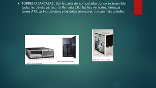  TORRES O CARCASAS : Son la parte del computador donde se ensambla
todas las demás partes, mal llamada CPU; las hay verticales, llamadas
torres ATX, las Horizontales y las delos servidores que son más grandes.
 