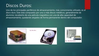 Discos Duros:
Uno de los principales periféricos de almacenamiento, más comúnmente utilizado, es el
disco duro. Este está compuesto por uno o más discos metálicos, generalmente de
aluminio; recubierto de una película magnética con una de alta capacidad de
almacenamiento, quedando alojados de forma permanente dentro del computador.
 