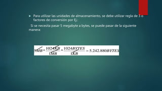  Para utilizar las unidades de almacenamiento, se debe utilizar regla de 3 o
factores de conversión por Ej.:
Si se necesita pasar 5 megabyte a bytes, se puede pasar de la siguiente
manera:
 