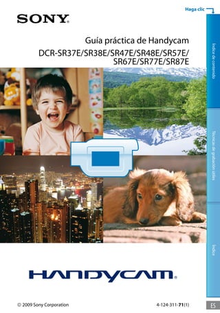 Haga clic




                   Guía práctica de Handycam




                                                             Índice de contenido
         DCR-SR37E/SR38E/SR47E/SR48E/SR57E/
                          SR67E/SR77E/SR87E




                                                             Técnicas de grabación útiles
                                                             Índice




 2009 Sony Corporation             4-124-311-71(1)          ES
 