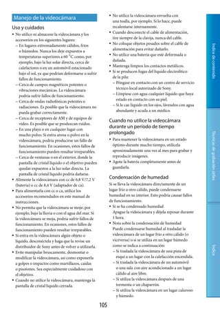    No utilice la videocámara envuelta con
Manejo de la videocámara
                                                                    una toalla, por ejemplo. Si lo hace, puede
Uso y cuidados                                                      recalentarse internamente.
   No utilice ni almacene la videocámara y los                    Cuando desconecte el cable de alimentación,
    accesorios en los siguientes lugares:                           tire siempre de la clavija, nunca del cable.
     En lugares extremadamente cálidos, fríos
                                                                   No coloque objetos pesados sobre el cable de




                                                                                                                          Índice de contenido
       o húmedos. Nunca los deje expuestos a                        alimentación para evitar dañarlo.
       temperaturas superiores a 60 C como, por                   No utilice una batería que esté deformada o
       ejemplo, bajo la luz solar directa, cerca de                 dañada.
       calefactores o en un automóvil estacionado                  Mantenga limpios los contactos metálicos.
       bajo el sol, ya que podrían deformarse o sufrir             Si se producen fugas del líquido electrolítico
       fallos de funcionamiento.                                    de la pila:
                                                                     Póngase en contacto con un centro de servicio
     Cerca de campos magnéticos potentes o
       vibraciones mecánicas. La videocámara                           técnico local autorizado de Sony.
                                                                     Límpiese con agua cualquier líquido que haya
       podría sufrir fallos de funcionamiento.
     Cerca de ondas radiofónicas potentes o
                                                                       estado en contacto con su piel.
                                                                     Si le cae líquido en los ojos, láveselos con agua
       radiaciones. Es posible que la videocámara no
       pueda grabar correctamente.                                     abundante y acuda a un médico.
     Cerca de receptores de AM y de equipos de
                                                                Cuando no utilice la videocámara
       vídeo. Es posible que se produzcan ruidos.
     En una playa o en cualquier lugar con
                                                                durante un período de tiempo
                                                                prolongado




                                                                                                                          Técnicas de grabación útiles
       mucho polvo. Si entra arena o polvo en la
       videocámara, podría producirse un fallo de                  Para mantener la videocámara en un estado
       funcionamiento. En ocasiones, estos fallos de                óptimo durante mucho tiempo, utilícela
       funcionamiento pueden resultar irreparables.                 aproximadamente una vez al mes para grabar y
     Cerca de ventanas o en el exterior, donde la                  reproducir imágenes.
       pantalla de cristal líquido o el objetivo pueden            Agote la batería completamente antes de
       quedar expuestos a la luz solar directa. La                  guardarla.
       pantalla de cristal líquido podría dañarse.
   Alimente la videocámara con cc de 6,8 V/7,2 V               Condensación de humedad
    (batería) o cc de 8,4 V (adaptador de ca).                  Si se lleva la videocámara directamente de un
   Para alimentarla con cc o ca, utilice los                   lugar frío a otro cálido, puede condensarse
    accesorios recomendados en este manual de                   humedad en su interior. Esto podría causar fallos
    instrucciones.                                              de funcionamiento.
   No permita que la videocámara se moje; por                   Si se ha condensado humedad

    ejemplo, bajo la lluvia o con el agua del mar. Si             Apague la videocámara y déjela reposar durante
    la videocámara se moja, podría sufrir fallos de               1 hora.
    funcionamiento. En ocasiones, estos fallos de                Nota sobre la condensación de humedad

    funcionamiento pueden resultar irreparables.                  Puede condensarse humedad al trasladar la
   Si entra en la videocámara algún objeto o                     videocámara de un lugar frío a otro cálido (o
    líquido, desconéctela y haga que la revise un                 viceversa) o si se utiliza en un lugar húmedo
    distribuidor de Sony antes de volver a utilizarla.            como se indica a continuación:
                                                                                                                          Índice




   Evite manipular bruscamente, desmontar o                       Si traslada la videocámara de una pista de

    modificar la videocámara, así como exponerla                     esquí a un lugar con la calefacción encendida.
    a golpes o impactos como martillazos, caídas                   Si traslada la videocámara de un automóvil

    o pisotones. Sea especialmente cuidadoso con                     o una sala con aire acondicionado a un lugar
    el objetivo.                                                     cálido al aire libre.
   Cuando no utilice la videocámara, mantenga la                  Si utiliza la videocámara después de una

    pantalla de cristal líquido cerrada.                             tormenta o un chaparrón.
                                                                   Si utiliza la videocámara en un lugar caluroso
                                                                     y húmedo.

                                                          10
 
