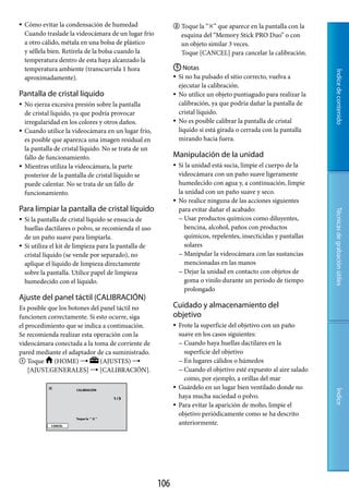    Cómo evitar la condensación de humedad                     Toque la “” que aparece en la pantalla con la
    Cuando traslade la videocámara de un lugar frío                esquina del “Memory Stick PRO Duo” o con
    a otro cálido, métala en una bolsa de plástico                 un objeto similar 3 veces.
    y séllela bien. Retírela de la bolsa cuando la                 Toque [CANCEL] para cancelar la calibración.
    temperatura dentro de esta haya alcanzado la
    temperatura ambiente (transcurrida 1 hora                  Notas




                                                                                                                      Índice de contenido
    aproximadamente).                                          Si no ha pulsado el sitio correcto, vuelva a
                                                                ejecutar la calibración.
Pantalla de cristal líquido                                    No utilice un objeto puntiagudo para realizar la
   No ejerza excesiva presión sobre la pantalla                calibración, ya que podría dañar la pantalla de
    de cristal líquido, ya que podría provocar                  cristal líquido.
    irregularidad en los colores y otros daños.                No es posible calibrar la pantalla de cristal
   Cuando utilice la videocámara en un lugar frío,             líquido si está girada o cerrada con la pantalla
    es posible que aparezca una imagen residual en              mirando hacia fuera.
    la pantalla de cristal líquido. No se trata de un
    fallo de funcionamiento.                                  Manipulación de la unidad
   Mientras utiliza la videocámara, la parte                    Si la unidad está sucia, limpie el cuerpo de la
    posterior de la pantalla de cristal líquido se                videocámara con un paño suave ligeramente
    puede calentar. No se trata de un fallo de                    humedecido con agua y, a continuación, limpie
    funcionamiento.                                               la unidad con un paño suave y seco.
                                                                 No realice ninguna de las acciones siguientes
Para limpiar la pantalla de cristal líquido                       para evitar dañar el acabado:




                                                                                                                      Técnicas de grabación útiles
   Si la pantalla de cristal líquido se ensucia de                Usar productos químicos como diluyentes,
    huellas dactilares o polvo, se recomienda el uso                 bencina, alcohol, paños con productos
    de un paño suave para limpiarla.                                 químicos, repelentes, insecticidas y pantallas
   Si utiliza el kit de limpieza para la pantalla de                solares
    cristal líquido (se vende por separado), no                    Manipular la videocámara con las sustancias
    aplique el líquido de limpieza directamente                      mencionadas en las manos
    sobre la pantalla. Utilice papel de limpieza                   Dejar la unidad en contacto con objetos de
    humedecido con el líquido.                                       goma o vinilo durante un período de tiempo
                                                                     prolongado
Ajuste del panel táctil (CALIBRACIÓN)
Es posible que los botones del panel táctil no                Cuidado y almacenamiento del
funcionen correctamente. Si esto ocurre, siga                 objetivo
el procedimiento que se indica a continuación.                   Frote la superficie del objetivo con un paño
Se recomienda realizar esta operación con la                      suave en los casos siguientes:
videocámara conectada a la toma de corriente de                    Cuando haya huellas dactilares en la
pared mediante el adaptador de ca suministrado.                     superficie del objetivo
 Toque      (HOME)           (AJUSTES)                          En lugares cálidos o húmedos
    [AJUST.GENERALES]  [CALIBRACIÓN].                             Cuando el objetivo esté expuesto al aire salado
                                                                    como, por ejemplo, a orillas del mar
                                                                 Guárdelo en un lugar bien ventilado donde no
                                                                                                                      Índice




                                                                  haya mucha suciedad o polvo.
                                                                 Para evitar la aparición de moho, limpie el
                                                                  objetivo periódicamente como se ha descrito
                                                                  anteriormente.




                                                        10
 