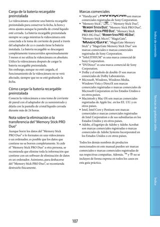 Carga de la batería recargable                              Marcas comerciales
preinstalada                                                   “Handycam” y                           son marcas
La videocámara contiene una batería recargable                  comerciales registradas de Sony Corporation.
preinstalada para conservar la fecha, la hora y                “Memory Stick”, “         ”, “Memory Stick Duo”,
                                                                “                     ”, “Memory Stick PRO Duo”,
otros ajustes aunque la pantalla de cristal líquido
                                                                 “                            ”, “Memory Stick
esté cerrada. La batería recargable preinstalada




                                                                                                                    Índice de contenido
                                                                PRO-HG Duo”, “                               ”,
siempre se carga mientras la videocámara está
                                                                “Memory Stick Micro”, “MagicGate”,
conectada a la toma de corriente de pared a través              “                     ”, “MagicGate Memory
del adaptador de ca o cuando tiene la batería                   Stick” y “MagicGate Memory Stick Duo” son
instalada. La batería recargable se descargará                  marcas comerciales o marcas comerciales
completamente transcurridos aproximadamente                     registradas de Sony Corporation.
3 meses si no utiliza la videocámara en absoluto.              “InfoLITHIUM” es una marca comercial de
Utilice la videocámara después de cargar la                     Sony Corporation.
batería recargable preinstalada.                               “DVDirect” es una marca comercial de Sony
Sin embargo, aunque no esté cargada, el                         Corporation.
funcionamiento de la videocámara no se verá                    Dolby y el símbolo de double-D son marcas
                                                                comerciales de Dolby Laboratories.
afectado, siempre que no se esté grabando la
                                                               Microsoft, Windows, Windows Media,
fecha.
                                                                Windows Vista y DirectX son marcas
                                                                comerciales registradas o marcas comerciales de
Cómo cargar la batería recargable                               Microsoft Corporation en los Estados Unidos o
preinstalada                                                    en otros países.




                                                                                                                    Técnicas de grabación útiles
Conecte la videocámara a una toma de corriente                 Macintosh y Mac OS son marcas comerciales
de pared con el adaptador de ca suministrado y                  registradas de Apple Inc. en los EE. UU. y en
déjela con la pantalla de cristal líquido cerrada               otros países.
durante más de 24 horas.                                       Intel, Intel Core y Pentium son marcas
                                                                comerciales o marcas comerciales registradas
Nota sobre la eliminación o la                                  de Intel Corporation o de sus subsidiarias en los
transferencia del “Memory Stick PRO                             Estados Unidos y en otros países.
                                                               Adobe, el logotipo de Adobe y Adobe Acrobat
Duo”                                                            son marcas comerciales registradas o marcas
Aunque borre los datos del “Memory Stick                        comerciales de Adobe Systems Incorporated en
PRO Duo” o lo formatee en una videocámara                       los Estados Unidos o en otros países.
o un ordenador, es posible que los datos que
contiene no se borren completamente. Si cede                Todos los demás nombres de productos
el “Memory Stick PRO Duo” a otra persona, se                mencionados en este manual pueden ser marcas
recomienda que elimine toda la información que              comerciales o marcas comerciales registradas de
contiene con un software de eliminación de datos            sus respectivas compañías. Además,  y  no se
en un ordenador. Asimismo, para deshacerse                  incluyen de forma expresa en todos los casos en
del “Memory Stick PRO Duo”, se recomienda                   esta guía práctica.
destruirlo físicamente.
                                                                                                                    Índice




                                                      107
 