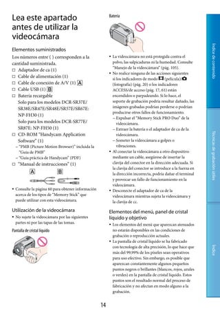 Lea este apartado                                         Batería

antes de utilizar la
videocámara




                                                                                                                    Índice de contenido
Elementos suministrados
Los números entre ( ) corresponden a la                      La videocámara no está protegida contra el
cantidad suministrada.                                        polvo, las salpicaduras ni la humedad. Consulte
                                                              “Manejo de la videocámara” (pág. 105).
 Adaptador de ca (1)
                                                             No realice ninguna de las acciones siguientes
 Cable de alimentación (1)
                                                              si los indicadores de modo       (película)/
 Cable de conexión de A/V (1)                               (fotografía) (pág. 20) o los indicadores
 Cable USB (1)                                              ACCESS/de acceso (pág. 17, 61) están
 Batería recargable                                          encendidos o parpadeando. Si lo hace, el
   Solo para los modelos DCR-SR37E/                           soporte de grabación podría resultar dañado, las
   SR38E/SR47E/SR48E/SR57E/SR67E:                             imágenes grabadas podrían perderse o podrían
                                                              producirse otros fallos de funcionamiento.
   NP-FH30 (1)
                                                               Expulsar el “Memory Stick PRO Duo” de la
   Solo para los modelos DCR-SR77E/                              videocámara.
   SR87E: NP-FH50 (1)                                          Extraer la batería o el adaptador de ca de la




                                                                                                                    Técnicas de grabación útiles
 CD-ROM “Handycam Application                                   videocámara.
   Software” (1)                                               Someter la videocámara a golpes o
     “PMB  (Picture Motion Browser)” incluida la                vibraciones.
      “Guía de PMB”                                          Al conectar la videocámara a otro dispositivo
     “Guía práctica de Handycam” (PDF)                       mediante un cable, asegúrese de insertar la
    “Manual de instrucciones” (1)                            clavija del conector en la dirección adecuada. Si
                                                              la clavija del conector se introduce a la fuerza en
                                                              la dirección incorrecta, podría dañar el terminal
                                                              y provocar un fallo de funcionamiento en la
                                                              videocámara.
   Consulte la página 60 para obtener información           Desconecte el adaptador de ca de la
    acerca de los tipos de “Memory Stick” que                 videocámara mientras sujeta la videocámara y
    puede utilizar con esta videocámara.                      la clavija de cc.

Utilización de la videocámara                             Elementos del menú, panel de cristal
   No sujete la videocámara por las siguientes           líquido y objetivo
    partes ni por las tapas de las tomas.                    Los elementos del menú que aparezcan atenuados
Pantalla.de.cristal.líquido                                   no estarán disponibles en las condiciones de
                                                              grabación o reproducción actuales.
                                                             La pantalla de cristal líquido se ha fabricado
                                                              con tecnología de alta precisión, lo que hace que
                                                                                                                    Índice




                                                              más del 99,99% de los píxeles sean operativos
                                                              para uso efectivo. Sin embargo, es posible que
                                                              aparezcan constantemente algunos pequeños
                                                              puntos negros o brillantes (blancos, rojos, azules
                                                              o verdes) en la pantalla de cristal líquido. Estos
                                                              puntos son el resultado normal del proceso de
                                                              fabricación y no afectan en modo alguno a la
                                                              grabación.


                                                     1
 