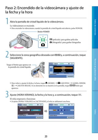 Paso 2: Encendido de la videocámara y ajuste de
la fecha y la hora

1




                                                                                                         Índice de contenido
    Abra la pantalla de cristal líquido de la videocámara.
    La videocámara se enciende.
       Para encender la videocámara cuando la pantalla de cristal líquido está abierta, pulse POWER.
                                          Botón POWER


                                                             (película): para grabar películas
                                                             (fotografía): para grabar fotografías




2   Seleccione la zona geográfica deseada con
    [SIGUIENTE].
                                                                   /    y, a continuación, toque




                                                                                                         Técnicas de grabación útiles
Toque el botón que aparece en
  la pantalla de cristal líquido.




       Para volver a ajustar la fecha y la hora, toque (HOME)     (AJUSTES)  [AJ.REL./IDIOM.
          ]  [AJUSTE RELOJ]. Si un elemento no se muestra en la pantalla, toque / hasta que
        aparezca.



3   Ajuste [HORA VERANO], la fecha y la hora y, a continuación, toque
    El reloj empezará a funcionar.
                                                                                                     .

       Si ajusta [HORA VERANO] en [ACTIVADO], el reloj se adelantará una hora.
                                                                                                         Índice




                                                   0
 