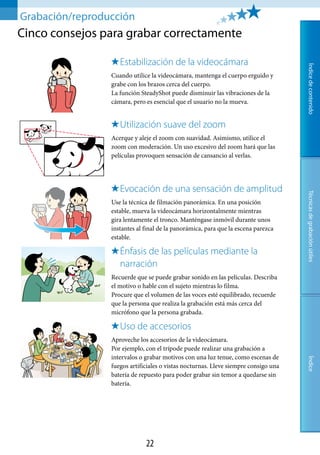 Grabación/reproducción
Cinco consejos para grabar correctamente

                    .Estabilización.de.la.videocámara




                                                                                     Índice de contenido
                 Cuando utilice la videocámara, mantenga el cuerpo erguido y
                 grabe con los brazos cerca del cuerpo.
                 La función SteadyShot puede disminuir las vibraciones de la
                 cámara, pero es esencial que el usuario no la mueva.


                    .Utilización.suave.del.zoom
                 Acerque y aleje el zoom con suavidad. Asimismo, utilice el
                 zoom con moderación. Un uso excesivo del zoom hará que las
                 películas provoquen sensación de cansancio al verlas.




                    .Evocación.de.una.sensación.de.amplitud




                                                                                     Técnicas de grabación útiles
                 Use la técnica de filmación panorámica. En una posición
                 estable, mueva la videocámara horizontalmente mientras
                 gira lentamente el tronco. Manténgase inmóvil durante unos
                 instantes al final de la panorámica, para que la escena parezca
                 estable.

                    .Énfasis.de.las.películas.mediante.la.
                     narración
                 Recuerde que se puede grabar sonido en las películas. Describa
                 el motivo o hable con el sujeto mientras lo filma.
                 Procure que el volumen de las voces esté equilibrado, recuerde
                 que la persona que realiza la grabación está más cerca del
                 micrófono que la persona grabada.

                    .Uso.de.accesorios
                 Aproveche los accesorios de la videocámara.
                 Por ejemplo, con el trípode puede realizar una grabación a
                 intervalos o grabar motivos con una luz tenue, como escenas de
                                                                                     Índice




                 fuegos artificiales o vistas nocturnas. Lleve siempre consigo una
                 batería de repuesto para poder grabar sin temor a quedarse sin
                 batería.




                              
 