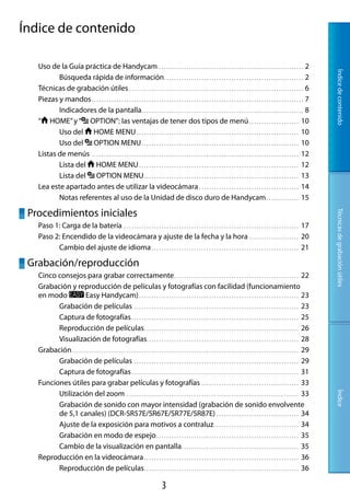 Índice de contenido

   Uso de la Guía práctica de Handycam.. . . . . . . . . . . . . . . . . . . . . . . . . . . . . . . . . . . . . . . . . . . . . . . . . . . . . . . . . . 2




                                                                                                                                                                                                        Índice de contenido
          Búsqueda rápida de información.. . . . . . . . . . . . . . . . . . . . . . . . . . . . . . . . . . . . . . . . . . . . . . . . . . . . . . . . 2
   Técnicas de grabación útiles.. . . . . . . . . . . . . . . . . . . . . . . . . . . . . . . . . . . . . . . . . . . . . . . . . . . . . . . . . . . . . . . . . . . . . . 6
   Piezas y mandos.. . . . . . . . . . . . . . . . . . . . . . . . . . . . . . . . . . . . . . . . . . . . . . . . . . . . . . . . . . . . . . . . . . . . . . . . . . . . . . . . . . . . . 7
          Indicadores de la pantalla.. . . . . . . . . . . . . . . . . . . . . . . . . . . . . . . . . . . . . . . . . . . . . . . . . . . . . . . . . . . . . . . . . 8
   “ HOME” y “ OPTION”: las ventajas de tener dos tipos de menú.. . . . . . . . . . . . . . . . . . . . 10
          Uso del HOME MENU.. . . . . . . . . . . . . . . . . . . . . . . . . . . . . . . . . . . . . . . . . . . . . . . . . . . . . . . . . . . . . . . . . 10
          Uso del OPTION MENU.. . . . . . . . . . . . . . . . . . . . . . . . . . . . . . . . . . . . . . . . . . . . . . . . . . . . . . . . . . . . . . . 10
   Listas de menús.. . . . . . . . . . . . . . . . . . . . . . . . . . . . . . . . . . . . . . . . . . . . . . . . . . . . . . . . . . . . . . . . . . . . . . . . . . . . . . . . . . . 12
          Lista del HOME MENU.. . . . . . . . . . . . . . . . . . . . . . . . . . . . . . . . . . . . . . . . . . . . . . . . . . . . . . . . . . . . . . . . 12
          Lista del OPTION MENU.. . . . . . . . . . . . . . . . . . . . . . . . . . . . . . . . . . . . . . . . . . . . . . . . . . . . . . . . . . . . . . 13
   Lea este apartado antes de utilizar la videocámara.. . . . . . . . . . . . . . . . . . . . . . . . . . . . . . . . . . . . . . . . 14
          Notas referentes al uso de la Unidad de disco duro de Handycam.. . . . . . . . . . . . . 15

 Procedimientos iniciales




                                                                                                                                                                                                        Técnicas de grabación útiles
   Paso 1: Carga de la batería.. . . . . . . . . . . . . . . . . . . . . . . . . . . . . . . . . . . . . . . . . . . . . . . . . . . . . . . . . . . . . . . . . . . . . . 17
   Paso 2: Encendido de la videocámara y ajuste de la fecha y la hora.. . . . . . . . . . . . . . . . . . . . 20
         Cambio del ajuste de idioma.. . . . . . . . . . . . . . . . . . . . . . . . . . . . . . . . . . . . . . . . . . . . . . . . . . . . . . . . . . . 21

 Grabación/reproducción
   Cinco consejos para grabar correctamente.. . . . . . . . . . . . . . . . . . . . . . . . . . . . . . . . . . . . . . . . . . . . . . . . . . 22
   Grabación y reproducción de películas y fotografías con facilidad (funcionamiento
   en modo              Easy Handycam).. . . . . . . . . . . . . . . . . . . . . . . . . . . . . . . . . . . . . . . . . . . . . . . . . . . . . . . . . . . . . . . . 23
         Grabación de películas.. . . . . . . . . . . . . . . . . . . . . . . . . . . . . . . . . . . . . . . . . . . . . . . . . . . . . . . . . . . . . . . . . . 23
         Captura de fotografías.. . . . . . . . . . . . . . . . . . . . . . . . . . . . . . . . . . . . . . . . . . . . . . . . . . . . . . . . . . . . . . . . . . . 25
         Reproducción de películas.. . . . . . . . . . . . . . . . . . . . . . . . . . . . . . . . . . . . . . . . . . . . . . . . . . . . . . . . . . . . . . 26
         Visualización de fotografías. . . . . . . . . . . . . . . . . . . . . . . . . . . . . . . . . . . . . . . . . . . . . . . . . . . . . . . . . . . . . 28
   Grabación.. . . . . . . . . . . . . . . . . . . . . . . . . . . . . . . . . . . . . . . . . . . . . . . . . . . . . . . . . . . . . . . . . . . . . . . . . . . . . . . . . . . . . . . . . . . 29
         Grabación de películas.. . . . . . . . . . . . . . . . . . . . . . . . . . . . . . . . . . . . . . . . . . . . . . . . . . . . . . . . . . . . . . . . . . 29
         Captura de fotografías.. . . . . . . . . . . . . . . . . . . . . . . . . . . . . . . . . . . . . . . . . . . . . . . . . . . . . . . . . . . . . . . . . . . 31
   Funciones útiles para grabar películas y fotografías.. . . . . . . . . . . . . . . . . . . . . . . . . . . . . . . . . . . . . . . 33
         Utilización del zoom.. . . . . . . . . . . . . . . . . . . . . . . . . . . . . . . . . . . . . . . . . . . . . . . . . . . . . . . . . . . . . . . . . . . . . 33
                                                                                                                                                                                                        Índice




         Grabación de sonido con mayor intensidad (grabación de sonido envolvente
         de 5,1 canales) (DCR-SR57E/SR67E/SR77E/SR87E).. . . . . . . . . . . . . . . . . . . . . . . . . . . . . . . . . 34
         Ajuste de la exposición para motivos a contraluz.. . . . . . . . . . . . . . . . . . . . . . . . . . . . . . . . . . 34
         Grabación en modo de espejo.. . . . . . . . . . . . . . . . . . . . . . . . . . . . . . . . . . . . . . . . . . . . . . . . . . . . . . . . . 35
         Cambio de la visualización en pantalla.. . . . . . . . . . . . . . . . . . . . . . . . . . . . . . . . . . . . . . . . . . . . . . . 35
   Reproducción en la videocámara.. . . . . . . . . . . . . . . . . . . . . . . . . . . . . . . . . . . . . . . . . . . . . . . . . . . . . . . . . . . . . . 36
         Reproducción de películas.. . . . . . . . . . . . . . . . . . . . . . . . . . . . . . . . . . . . . . . . . . . . . . . . . . . . . . . . . . . . . . 36

                                                                                           
 