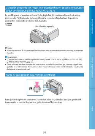 Grabación de sonido con mayor intensidad (grabación de sonido envolvente
de 5,1 canales) (DCR-SR57E/SR67E/SR77E/SR87E)
Es posible grabar el sonido envolvente Dolby Digital de 5,1 canales mediante el micrófono
incorporado. Puede disfrutar de un sonido real al reproducir la película en dispositivos




                                                                                                             Índice de contenido
compatibles con sonido envolvente de 5,1 canales.

                                          Micrófono incorporado




 Notas
Si reproduce sonido de 5,1 canales en la videocámara, este se convertirá automáticamente y se emitirá en
 2 canales.

     Sugerencias




                                                                                                             Técnicas de grabación útiles
   Es posible seleccionar el sonido de grabación entre [ENVOLVENTE 5.1ch] (          ) o [ESTÉREO 2ch]
    (      ) ([MODO AUDIO], pág. 65).
   Puede utilizar el software suministrado para crear en un ordenador un disco que contenga las películas
    grabadas en la videocámara. Reproduzca el disco en un sistema de sonido envolvente de 5,1 canales para
    disfrutar de un sonido más real.


Ajuste de la exposición para motivos a contraluz




Para ajustar la exposición de motivos a contraluz, pulse  (contraluz) para que aparezca .
Para cancelar la función de contraluz, pulse de nuevo  (contraluz).
                                                                                                             Índice




                                                     
 