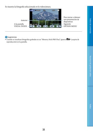 Se muestra la fotografía seleccionada en la videocámara.




                                                                               Para iniciar o detener
                                                                               una presentación de




                                                                                                        Índice de contenido
                      Anterior
                                                                               diapositivas
             A la pantalla                                                     Siguiente
             VISUAL INDEX                                                      OPTION MENU




     Sugerencias
   Cuando se visualizan fotografías grabadas en un “Memory Stick PRO Duo”, aparece     (carpeta de
    reproducción) en la pantalla.




                                                                                                        Técnicas de grabación útiles
                                                                                                        Índice




                                                   8
 