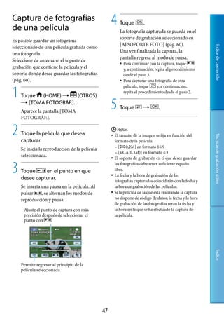 Captura de fotografías
de una película
                                                    4    Toque          .
                                                         La fotografía capturada se guarda en el
                                                         soporte de grabación seleccionado en
Es posible guardar un fotograma
                                                         [AJ.SOPORTE FOTO] (pág. 60).
seleccionado de una película grabada como




                                                                                                            Índice de contenido
                                                         Una vez finalizada la captura, la
una fotografía.
                                                         pantalla regresa al modo de pausa.
Seleccione de antemano el soporte de
                                                            Para continuar con la captura, toque
grabación que contiene la película y el                      y, a continuación, repita el procedimiento
soporte donde desee guardar las fotografías                  desde el paso 3.
(pág. 60).                                                  Para capturar una fotografía de otra


1
                                                             película, toque     y, a continuación,
                                                             repita el procedimiento desde el paso 2.
    Toque (HOME)       (OTROS)
     [TOMA FOTOGRÁF.].
    Aparece la pantalla [TOMA
                                                    5    Toque                  .
    FOTOGRÁF.].


2   Toque la película que desea
                                                     Notas
                                                     El tamaño de la imagen se fija en función del




                                                                                                            Técnicas de grabación útiles
    capturar.                                         formato de la película:
                                                      [     0,2M] en formato 16:9
    Se inicia la reproducción de la película
                                                       [VGA(0,3M)] en formato 4:3
    seleccionada.
                                                     El soporte de grabación en el que desee guardar



3   Toque     en el punto en que
    desee capturar.
                                                      las fotografías debe tener suficiente espacio
                                                      libre.
                                                     La fecha y la hora de grabación de las
                                                      fotografías capturadas coincidirán con la fecha y
    Se inserta una pausa en la película. Al           la hora de grabación de las películas.
    pulsar     , se alternan los modos de            Si la película de la que está realizando la captura

    reproducción y pausa.                             no dispone de código de datos, la fecha y la hora
                                                      de grabación de las fotografías serán la fecha y
     Ajuste el punto de captura con más               la hora en la que se ha efectuado la captura de
     precisión después de seleccionar el              la película.
     punto con      .
                                                                                                            Índice




    Permite regresar al principio de la
    película seleccionada




                                               7
 