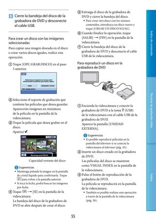  Extraiga el disco de la grabadora de
 Cierre la bandeja del disco de la                          DVD y cierre la bandeja del disco.
  grabadora de DVD y desconecte                                   Para crear otro disco con los mismos
  el cable USB.                                                    contenidos, introduzca un disco nuevo y
                                                                   toque [CREAR UN DISCO IGUAL].
                                                            Cuando finalice la operación, toque




                                                                                                                Índice de contenido
Para crear un disco con las imágenes                         [SALIR]  [FIN] en la pantalla de la
seleccionadas                                                videocámara.
Para copiar una imagen deseada en el disco                  Cierre la bandeja del disco de la
o crear varios discos iguales, realice esta                  grabadora de DVD y desconecte el cable
operación.                                                   USB de la videocámara.

 Toque [OPC.GRAB.DISCO] en el paso                        Para reproducir un disco en la
  3 anterior.                                              grabadora de DVD




                                                                                                                Técnicas de grabación útiles
 Seleccione el soporte de grabación que
  contiene las películas que desea guardar.                 Encienda la videocámara y conecte la
  Aparecerán imágenes en miniatura                           grabadora de DVD a la toma  (USB)
  de la película en la pantalla de la                        de la videocámara con el cable USB de la
  videocámara.                                               grabadora de DVD.
 Toque la película que desea grabar en el                   Aparece la pantalla [UNIDAD
  disco.                                                     EXTERNA].
  Aparece .
                                                                    Sugerencias
                                                                  Es posible reproducir películas en la
                                                                   pantalla del televisor si se conecta la
                                                                   videocámara al televisor (pág. 43).
                                                            Inserte un disco creado en la grabadora
                                                             de DVD.
                  Capacidad restante del disco               Las películas del disco se muestran
                                                             como VISUAL INDEX en la pantalla de
         Sugerencias
       Mantenga pulsada la imagen en la pantalla            la videocámara.
        de cristal líquido para confirmarla. Toque          Pulse el botón de reproducción de la
                                                                                                                Índice




             para volver a la pantalla anterior.             grabadora de DVD.
       Si toca la fecha, podrá buscar las imágenes          La película se reproducirá en la pantalla
        por fecha.                                           de la videocámara.
 Toque      [SÍ] en la pantalla de la                           También es posible realizar esta operación
  videocámara.                                                     a través de la pantalla de la videocámara
  La bandeja del disco de la grabadora de                          (pág. 36).
  DVD se abre después de crear el disco.


                                                      
 