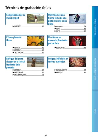 Técnicas de grabación útiles
Comprobación de su                                                           Obtención de una
swing de golf                                                                buena toma de una




                                                                                                                                                         Índice de contenido
                                                                             pista de esquí o una
                                                                             playa
       DEPORTES.................................................. 8               Contraluz................................................... 
                                                                                    PLAYA........................................................ 8
                                                                                    NIEVE......................................................... 8

Primer plano de                                                              Un niño en un
flores                                                                       escenario iluminado
                                                                             por un foco
       RETRATO.................................................... 8              LUZ.PUNTUAL............................................. 8
       ENFOQUE................................................... 81
       TELE.MACRO............................................... 80

Enfoque del perro                                                            Fuegos artificiales en




                                                                                                                                                         Técnicas de grabación útiles
situado en el lateral                                                        todo su esplendor
izquierdo de la
pantalla
       ENFOQUE................................................... 81               FUEGOS.ARTIFIC......................................... 8
       ENFOQ.PUNT.............................................. 80                 ENFOQUE................................................... 81
       MED./ENF.PUNTO....................................... 79




                                                                                                                                                         Índice




                                                                         
 