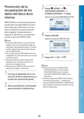 Prevención de la
recuperación de los
                                                         3   Toque (HOME) 
                                                             (GESTIONAR SOPORTE) 
datos del disco duro                                         [FORMAT.SOPORTE]  [HDD].
interno                                                      Aparece la pantalla [     FORMATEAR].




                                                                                                            Índice de contenido
[ VACIAR] es una función que permite
escribir datos incomprensibles en el disco
duro interno de la videocámara. De esta
forma se dificulta la recuperación de los


                                                         4
datos originales. Si piensa desechar o
traspasar la videocámara, se recomienda
                                                             Toque [VACIAR].
ejecutar la operación [ VACIAR].
                                                             Aparece la pantalla [     VACIAR].
 Notas
 Al ejecutar [   VACIAR], se borran todas las
  imágenes. Para evitar la pérdida de imágenes
  importantes, debe guardarlas (pág. 54, consulte
  también el Manual de instrucciones) antes de




                                                                                                            Técnicas de grabación útiles
  ejecutar [ VACIAR].
 No es posible ejecutar [   VACIAR] salvo que
  el adaptador de ca esté conectado a una toma de
  corriente de pared.
 Desconecte todos los cables excepto el del
                                                         5   Toque [SÍ]  [SÍ]              .

  adaptador de ca. Durante la operación, no
  desconecte el adaptador de ca.
 Mientras ejecuta [    VACIAR], no someta la             Notas
  videocámara a golpes o vibraciones.                     Tiempo de ejecución de [ VACIAR]:
                                                            DCR-SR37E/SR47E: unos 60 minutos


1   Conecte el adaptador de ca a la
    toma DC IN de la videocámara y a
                                                            DCR-SR38E/SR48E: unos 70 minutos
                                                            DCR-SR57E/SR67E/SR77E/SR87E: unos
                                                             80 minutos
                                                          Si detiene la operación [ VACIAR] mientras
    la toma de corriente de pared.
                                                           se muestra [En ejecución…], asegúrese de


2
                                                           ejecutar [FORMAT.SOPORTE] o [ VACIAR]
                                                           para completar la operación la próxima vez que
    Abra la pantalla de cristal líquido                    utilice la videocámara.
    para encender la videocámara.
                                                                                                            Índice




                                                    
 