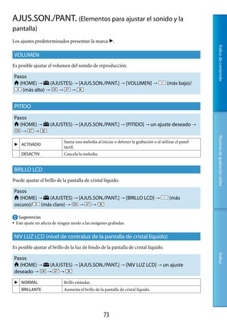 AJUS.SON./PANT. (Elementos para ajustar el sonido y la
pantalla)
Los ajustes predeterminados presentan la marca .




                                                                                                           Índice de contenido
VOLUMEN
Es posible ajustar el volumen del sonido de reproducción.

Pasos
  (HOME)       (AJUSTES)  [AJUS.SON./PANT.]  [VOLUMEN]                                 (más bajo)/
   (más alto)         



PITIDO
Pasos
  (HOME)              (AJUSTES)  [AJUS.SON./PANT.]  [PITIDO]  un ajuste deseado 
             




                                                                                                           Técnicas de grabación útiles
                              Suena una melodía al iniciar o detener la grabación o al utilizar el panel
     ACTIVADO
                              táctil.
       DESACTIV.              Cancela la melodía.


BRILLO LCD
Puede ajustar el brillo de la pantalla de cristal líquido.

Pasos
  (HOME)    (AJUSTES)  [AJUS.SON./PANT.]  [BRILLO LCD]                                  (más
oscuro)/  (más claro)       


    Sugerencias
   Este ajuste no afecta de ningún modo a las imágenes grabadas.


NIV LUZ LCD (nivel de contraluz de la pantalla de cristal líquido)
Es posible ajustar el brillo de la luz de fondo de la pantalla de cristal líquido.
                                                                                                           Índice




Pasos
  (HOME)              (AJUSTES)  [AJUS.SON./PANT.]  [NIV LUZ LCD]  un ajuste
deseado                   


     NORMAL                  Brillo estándar.
       BRILLANTE              Aumenta el brillo de la pantalla de cristal líquido.




                                                      7
 