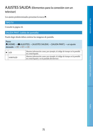 AJUSTES SALIDA (Elementos para la conexión con un
televisor)
Los ajustes predeterminados presentan la marca .




                                                                                                     Índice de contenido
TIPO TV
Consulte la página 44.

SALIDA PANT. (salida de pantalla)
Puede elegir dónde deben emitirse las imágenes de pantalla.

Pasos
  (HOME)         (AJUSTES)  [AJUSTES SALIDA]  [SALIDA PANT.]  un ajuste
deseado                


                         Muestra información como, por ejemplo, el código de tiempo en la pantalla
 LCD
                         de cristal líquido.
                         Muestra información como, por ejemplo, el código de tiempo en la pantalla




                                                                                                     Técnicas de grabación útiles
    V-OUT/LCD
                         de cristal líquido y en la pantalla del televisor.




                                                                                                     Índice




                                               7
 