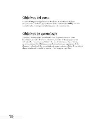 Objetivos del curso
     El curso HDT pretende promover el desarrollo de habilidades digitales 	
     en los docentes, mediante el uso eficiente de las herramientas HDT y servicios
     asociados a las tecnologías de la información y la comunicación.



     Objetivos de aprendizaje
     Asimismo, intenta que los involucrados en el programa conozcan tanto 	
     los criterios, aspectos didácticos o técnicos, como los medios y recursos del
     sistema, y los empleen en su dinámica de toma de acuerdos, establecimiento
     de metas, planeación didáctica, desarrollo de actividades, seguimiento de los
     alumnos, evaluación de los aprendizajes, transparencia y rendición de cuentas en
     el proceso educativo escolar en general y en el grupo en específico.




10
 