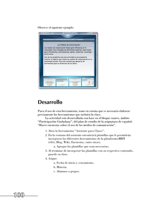 Observe el siguiente ejemplo:




      Desarrollo
      Para el uso de esta herramienta, tome en cuenta que es necesario elaborar
      previamente las herramientas que incluirá la clase.
            La actividad está desarrollada con base en el bloque cuatro, ámbito
      “Participación Ciudadana”, del plan de estudio de la asignatura de español:
      “Hacer encuestas sobre el uso de los medios de comunicación”.
            1.	Abra la herramienta “Asistente para Clases”.
            2.	En la ventana del asistente encontrará plantillas que le permitirán
               incorporar las diferentes herramientas de la plataforma HDT 	
               (oda, Blog, Wiki, Encuestas, entre otras).
                    a.	Agregue las plantillas que sean necesarias.
            3.	Al terminar de incorporar las plantillas con su respectivo contenido,
               guarde su clase.
            4.	Asigne:
                    a.	Fecha de inicio y vencimiento.
                    b.	Materia.
                    c.	Alumnos o grupos.




100
 