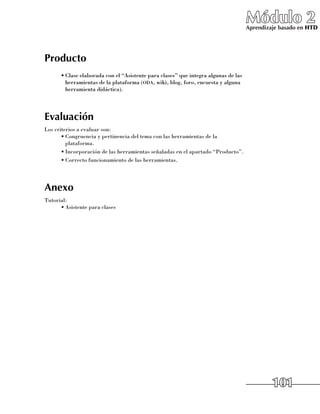 Módulo 2
                                                                                    Aprendizaje basado en HTD




Producto
      •	Clase elaborada con el “Asistente para clases” que integra algunas de las
        herramientas de la plataforma (oda, wiki, blog, foro, encuesta y alguna
        herramienta didáctica).




Evaluación
Los criterios a evaluar son:
       •	Congruencia y pertinencia del tema con las herramientas de la
         plataforma.
       •	Incorporación de las herramientas señaladas en el apartado “Producto”.
       •	Correcto funcionamiento de las herramientas.




Anexo
Tutorial:
      •	Asistente para clases




                                                                                             101
 
