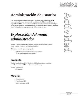 Módulo 3
                                                                                   Administración del sistema HTD




Administración de usuarios
Una de las funciones primordiales para hacer uso de la plataforma HDT
está relacionada con el manejo de la administración del sistema. El operar 	
la plataforma HDT desde el modo de administrador permite realizar múltiples
tareas: generar nuevos usuarios y asignarles un rol (director, maestro, alumnos,
padre de familia), crear grupos, crear ciclos escolares, etc.




Exploración del modo
administrador
Ingrese a la plataforma HDT desde la ventana del navegador y entre 	
con el usuario y contraseña de administrador.
Reflexione sobre la siguiente pregunta.
      •	¿Qué funciones de administrador se realizan 	
        en las computadoras de su hogar?




Propósito
Explore la plataforma HDT desde el rol del administrador y utilizar 	
los video-tutoriales HDT como herramienta de apoyo.
Tiempo aproximado:
     •	25 minutos




Material
      •	Computadora
      •	Plataforma HDT
      •	Video-tutoriales HDT




                                                                                              107
 