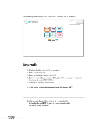 Observe la siguiente imagen para comenzar a trabajar con la actividad:




      Desarrollo
           1.	Explore el video-tutorial Crear usuarios.
           2.	Entre a su navegador.
           3.	Entre al sitio http://lmsserver:23457
           4.	Ingrese con nombre de usuario (Hdt_piloto@live.com.mx) y contraseña
              de administrador (9830013707.).
           5.	Conteste el siguiente cuestionario.

           1.	 Qué tareas realizará el administrador del sistema HDT?
             ¿

      ______________________________________________________________________

      ______________________________________________________________________

           2.	 Encuentra alguna diferencia en la ventana inicial
             ¿
             de la plataforma HDT si ingresa como administrador
             en vez de como profesor?




108
 