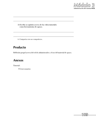 Módulo 3
                                                                                   Administración del sistema HTD




______________________________________________________________________

______________________________________________________________________

      3.	 scriba su opinión acerca de los video-tutoriales
        E
        como herramientas de apoyo.

______________________________________________________________________

______________________________________________________________________
      6.	Comparta con sus compañeros.




Producto
Reflexión grupal acerca del rol de administrador y el uso del material de apoyo.



Anexos
Tutorial:
      •	Crear usuarios




                                                                                              109
 