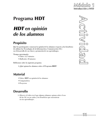 Módulo 1
                                                                                     Introducción a HTD



Programa HDT

HDT en opinión
de los alumnos
Propósito
Que los participantes conozcan la opinión de los alumnos respecto a los beneficios
de utilizar las Tecnologías de la Información y Comunicación (tic) 	
en el desarrollo de sus clases y promoción de sus aprendizajes.
Tiempo aproximado:
     •	Video: 4:27 minutos
     •	Reflexión: 20 minutos

Reflexione sobre la siguiente pregunta:
      •	¿Qué opinan los alumnos sobre el Programa HDT?




Material
      •	Video: HDT en opinión de los alumnos
      •	Computadora
      •	Proyector




Desarrollo
      1.	Observe el video en el que algunos alumnos opinan sobre el uso 	
         de las tic en sus aulas y los beneficios que encuentran 	
         en sus aprendizajes.




                                                                                             11
 