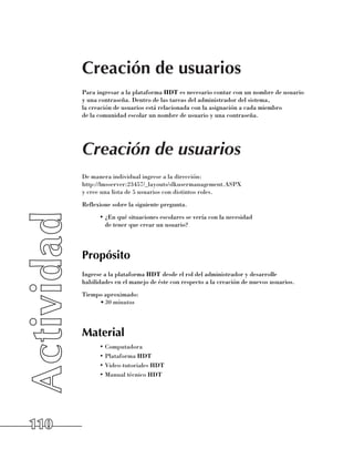 Creación de usuarios
      Para ingresar a la plataforma HDT es necesario contar con un nombre de usuario
      y una contraseña. Dentro de las tareas del administrador del sistema, 	
      la creación de usuarios está relacionada con la asignación a cada miembro 	
      de la comunidad escolar un nombre de usuario y una contraseña.




      Creación de usuarios
      De manera individual ingrese a la dirección: 	
      http://lmsserver:23457/_layouts/slkusermanagement.ASPX 	
      y cree una lista de 5 usuarios con distintos roles.
      Reflexione sobre la siguiente pregunta.
            •	¿En qué situaciones escolares se vería con la necesidad 	
              de tener que crear un usuario?




      Propósito
      Ingrese a la plataforma HDT desde el rol del administrador y desarrolle
      habilidades en el manejo de éste con respecto a la creación de nuevos usuarios.
      Tiempo aproximado:
           •	30 minutos




      Material
            •	Computadora
            •	Plataforma HDT
            •	Video-tutoriales HDT
            •	Manual técnico HDT




110
 