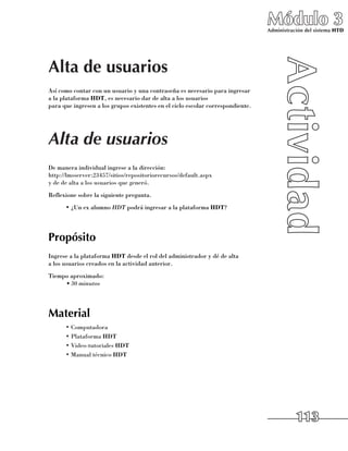 Módulo 3
                                                                                 Administración del sistema HTD




Alta de usuarios
Así como contar con un usuario y una contraseña es necesario para ingresar 	
a la plataforma HDT, es necesario dar de alta a los usuarios 	
para que ingresen a los grupos existentes en el ciclo escolar correspondiente.




Alta de usuarios
De manera individual ingrese a la dirección:
http://lmsserver:23457/sitios/repositoriorecursos/default.aspx
y de de alta a los usuarios que generó.
Reflexione sobre la siguiente pregunta.
      •	¿Un ex alumno hdt podrá ingresar a la plataforma HDT?




Propósito
Ingrese a la plataforma HDT desde el rol del administrador y dé de alta 	
a los usuarios creados en la actividad anterior.
Tiempo aproximado:
     •	30 minutos




Material
      •	Computadora
      •	Plataforma HDT
      •	Video-tutoriales HDT
      •	Manual técnico HDT




                                                                                            113
 
