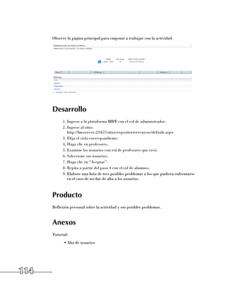 Observe la página principal para empezar a trabajar con la actividad.




      Desarrollo
            1.	Ingrese a la plataforma HDT con el rol de administrador.
            2.	Ingrese al sitio: 	
               http://lmsserver:23457/sitios/repositoriorecursos/default.aspx
            3.	Elija el ciclo correspondiente.
            4.	Haga clic en profesores.
            5.	Examine los usuarios con rol de profesores que creó.
            6.	Seleccione sus usuarios.
            7.	Haga clic en “Aceptar”.
            8.	Repita a partir del paso 4 con el rol de alumnos.
            9.	Elabore una lista de tres posibles problemas a los que pudiera enfrentarse	
               en el caso de no dar de alta a los usuarios.



      Producto
      Reflexión personal sobre la actividad y sus posibles problemas.


      Anexos
      Tutorial:
            •	Alta de usuarios




114
 