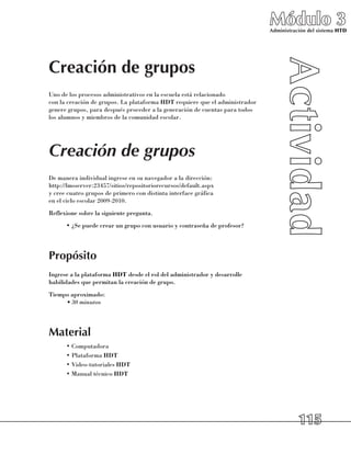 Módulo 3
                                                                               Administración del sistema HTD




Creación de grupos
Uno de los procesos administrativos en la escuela está relacionado 	
con la creación de grupos. La plataforma HDT requiere que el administrador
genere grupos, para después proceder a la generación de cuentas para todos 	
los alumnos y miembros de la comunidad escolar.




Creación de grupos
De manera individual ingrese en su navegador a la dirección: 	
http://lmsserver:23457/sitios/repositoriorecursos/default.aspx 	
y cree cuatro grupos de primero con distinta interface gráfica 	
en el ciclo escolar 2009-2010.
Reflexione sobre la siguiente pregunta.
      •	¿Se puede crear un grupo con usuario y contraseña de profesor?




Propósito
Ingrese a la plataforma HDT desde el rol del administrador y desarrolle
habilidades que permitan la creación de grupo.
Tiempo aproximado:
     •	30 minutos




Material
      •	Computadora
      •	Plataforma HDT
      •	Video-tutoriales HDT
      •	Manual técnico HDT




                                                                                          115
 