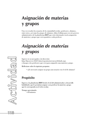 Asignación de materias
      y grupos
      Una vez creados los usuarios de la comunidad escolar, profesores, alumnos,
      entre otros, así como los grupos de alumnos, falta el último paso en este proceso
      administrativo de la plataforma HDT que está relacionado con la asignación 	
      de materias y grupos que corresponden a cada profesor.




      Asignación de materias
      y grupos
      Ingrese en su navegador a la dirección: 	
      http://lmsserver:23457/sitios/repositoriorecursos/default.aspx 	
      y busque a los profesores que creó para asignarles una materia y grupo.
      Reflexione sobre la siguiente pregunta:
            •	¿Es necesario asignar un grupo aun usuario con el rol de alumno?




      Propósito
      Ingrese a la plataforma HDT desde el rol del administrador y desarrolle
      habilidades que le permitan asignar a un profesor la materia y grupo 	
      que le corresponda en el ciclo escolar.
      Tiempo aproximado:
           •	30 minutos




118
 