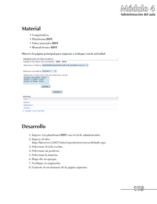 Módulo 4
                                                                         Administración del aula



Material
      •	Computadora
      •	Plataforma HDT
      •	Video-tutoriales HDT
      •	Manual técnico HDT

Observe la página principal para empezar a trabajar con la actividad:




Desarrollo
     1.	Ingrese a la plataforma HDT con el rol de administrador.
     2.	Ingrese al sitio: 	
        http://lmsserver:23457/sitios/repositoriorecursos/default.aspx
     3.	Seleccione el ciclo escolar.
     4.	Seleccione un profesor.
     5.	Seleccione la materia.
     6.	Haga clic en agregar.
     7.	Verifique su asignación.
     8.	Conteste el cuestionario de la página siguiente.




                                                                                 119
 