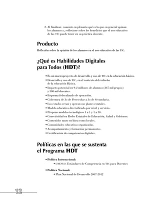 2.	Al finalizar, comente en plenaria qué es lo que en general opinan 	
              los alumnos y, reflexione sobre los beneficios que el uso educativo 	
              de las tic puede tener en su práctica docente.


     Producto
     Reflexión sobre la opinión de los alumnos en el uso educativo de las tic.


     ¿Qué es Habilidades Digitales
     para Todos (HDT)?
           •	Es un macroproyecto de desarrollo y uso de tic en la educación básica.
           •	Desarrollo y uso de tic, en el contexto del rediseño 	
             de la educación Básica.
           •	Impacto potencial en 9.2 millones de alumnos (367 mil grupos) 	
             y 500 mil docentes.
           •	Esquema federalizado de operación.
           •	Cobertura de 3o de Preescolar a 3o de Secundaria.
           •	Los estados crean y operan sus planes estatales.
           •	Modelo educativo diversificado por nivel y servicio.
           •	Propone modelos tecnológicos 1 a 1 y 1 a 30.
           •	Conectividad en Redes Estatales de Educación, Salud y Gobierno.
           •	Contenidos tanto en línea como locales.
           •	Comunidades educativas organizadas.
           •	Acompañamiento y formación permanentes.
           •	Certificación de competencias digitales.



     Políticas en las que se sustenta
     el Programa HDT
           •	Política Internacional:
                  •	unesco. Estándares de Competencia en tic para Docentes

           •	Política Nacional:
                  •	Plan Nacional de Desarrollo 2007-2012




12
 