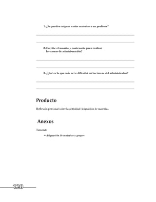 1.	 Se pueden asignar varias materias a un profesor?
              ¿

      ______________________________________________________________________

      ______________________________________________________________________

            2.	 scribe el usuario y contraseña para realizar
              E
              las tareas de administración?

      ______________________________________________________________________

      ______________________________________________________________________

            3.	 Qué es lo que más se te dificultó en las tareas del administrador?
              ¿

      ______________________________________________________________________

      ______________________________________________________________________



      Producto
      Reflexión personal sobre la actividad Asignación de materias.



       Anexos
      Tutorial:
            •	Asignación de materias y grupos




120
 