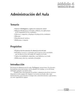 Módulo 4
                                                                                    Administración del aula




Administración del Aula

Temario
      •	Iniciar el NetSupport y explorar la ventana de control
      •	Bloquear/Desbloquear el Teclado, el Ratón y las aplicaciones 	
        de la computadora de los estudiantes
      •	Observar, compartir y desplegar el trabajo de los estudiantes
      •	Mensajes
      •	Distribución de Archivos
      •	Reflexiona y comparte




Propósitos
      •	Explorar las herramientas de administración del aula
      •	Identificar recursos y estrategias que lo apoyen en las actividades 	
        que involucren el uso del equipo de cómputo en el aula
      •	Aplicar las habilidades adquiridas como didácticas en el aula
      •	Reflexionar sobre los contenidos del módulo




Introducción
El sistema de administración de aulas NetSupport, proporciona a los docentes
herramientas para interactuar con los alumnos de su grupo, ya sea de forma
individual, grupal o con toda la clase.
       También ofrece herramientas de gestión y administración de los recursos;
dispositivos en los equipos de cómputo y accesorios en el aula, tales como
monitorización y presentación en tiempo real; control de internet y aplicaciones,
así como seguridad de equipos.




                                                                                            123
 