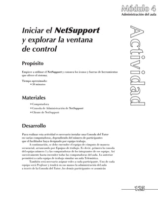 Módulo 4
                                                                                 Administración del aula




Iniciar el NetSupport
y explorar la ventana
de control
Propósito
Empiece a utilizar el NetSupport y conozca los iconos y barras de herramientas
que ofrece el sistema.
Tiempo aproximado:
     •	30 minutos




Materiales
      •	Computadora
      •	Consola de Administración de NetSupport
      •	Cliente de NetSupport




Desarrollo
Para realizar esta actividad es necesario instalar una Consola del Tutor 	
en varias computadoras, dependiendo del número de participantes 	
que el facilitador haya designado por equipo trabajo.
      A continuación, se debe encender el equipo de cómputo de manera
secuencial, arrancando por Equipos de trabajo. Es decir, primero la consola 	
del equipo número 1 y las computadoras de los integrantes de ese equipo. Así
sucesivamente hasta encender todas las computadoras del aula. Lo anterior
permitirá a cada equipo de trabajo simular un aula Telemática.
      También será necesario asignar roles a cada participante. Uno de cada
equipo será Profesor y tendrá en sus manos la administración del aula 	
a través de la Consola del Tutor, los demás participantes se asumirán 	




                                                                                         125
 