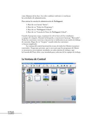como Alumnos de la clase. Los roles cambian conforme se concluyan 	
      las actividades de administración.
      Para iniciar la consola de administración de NetSupport:
            1.	Haz clic en el menú “Inicio”.
            2.	Haz clic en “Todos los Programas”.
            3.	Haz clic en “NetSupport School”.
            4.	Haz clic en “Consola de Tutor de NetSupport School”.

      Cuando el programa carga, examinará la red en busca de los estudiantes 	
      o equipos de cómputo. Durante la búsqueda, se mostrará el mensaje “Buscando”.
      Todas las conexiones correctas o incorrectas se indicarán en un cuadro de diálogo
      de conexión. Haga clic en “Aceptar” cuando todas las conexiones 	
      se hayan completado.
            La ventana del control mostrará los iconos de todos los Clientes (usuarios)
      conectados. Tenga muy presente, que es necesario que los programas de Cliente 	
      se encuentren correctamente instalados en cada estación de trabajo y que 	
      la Consola del Tutor debe estar instalada para cada uno de los equipos de trabajo.



      La Ventana de Control




126
 